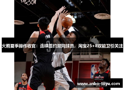 火箭夏季操作收官：连续签约双向球员，淘宝25+8双能卫引关注
